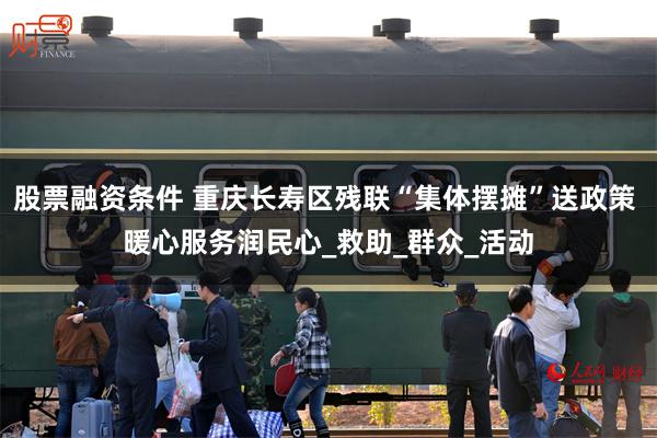 股票融资条件 重庆长寿区残联“集体摆摊”送政策 暖心服务润民心_救助_群众_活动
