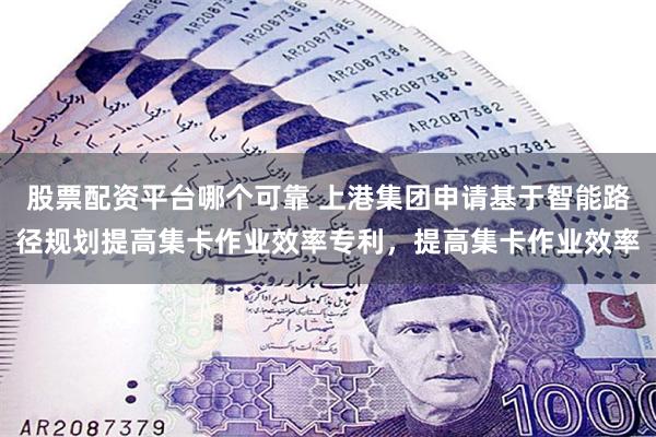股票配资平台哪个可靠 上港集团申请基于智能路径规划提高集卡作业效率专利，提高集卡作业效率